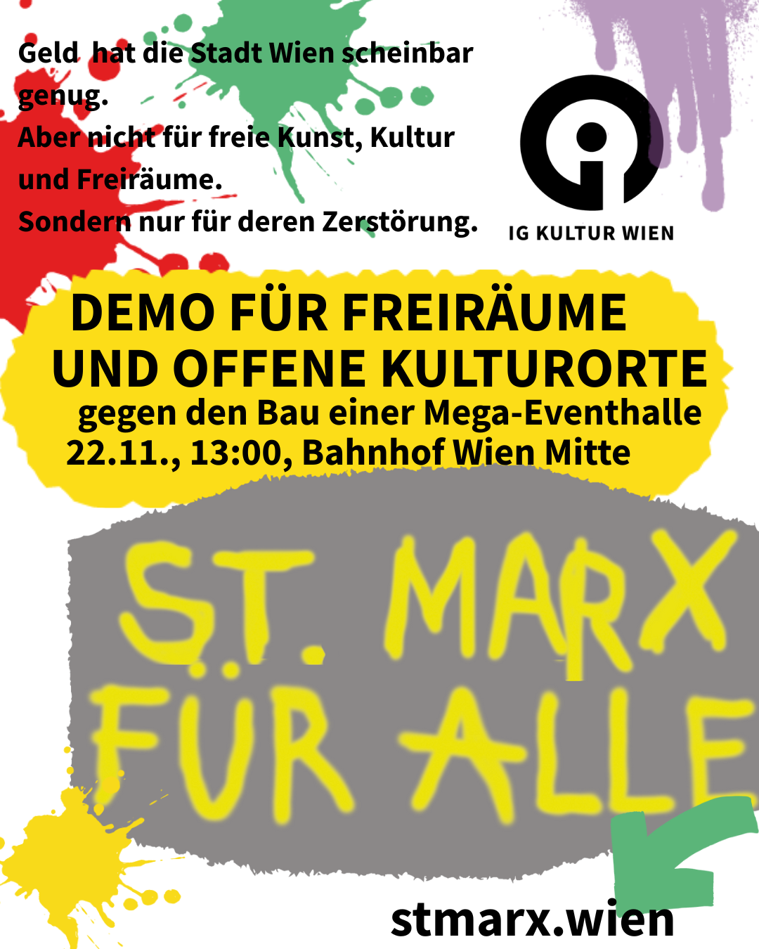 Text: Geld hat die Stadt Wien scheinbar genug. Aber nicht für freie Kunst, Kultur und Freiräume. Sondern nur für deren Zerstörung. IG KULTUR WIEN DEMO FÜR FREIRÄUME UND OFFENE KULTURORTE gegen den Bau einer Mega-Eventhalle 22.11., 13:00, Bahnhof Wien Mitte ST. MARX FÜR ALLE stmarx.wien